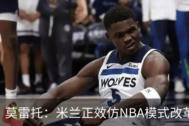 莫雷托：米兰正效仿NBA模式改革，希望创建类似NBA的组织管理结构